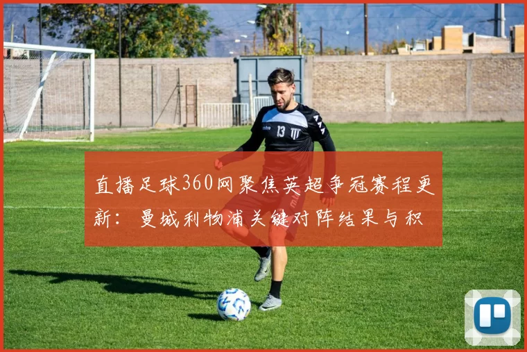 直播足球360网聚焦英超争冠赛程更新：曼城利物浦关键对阵结果与积分影响