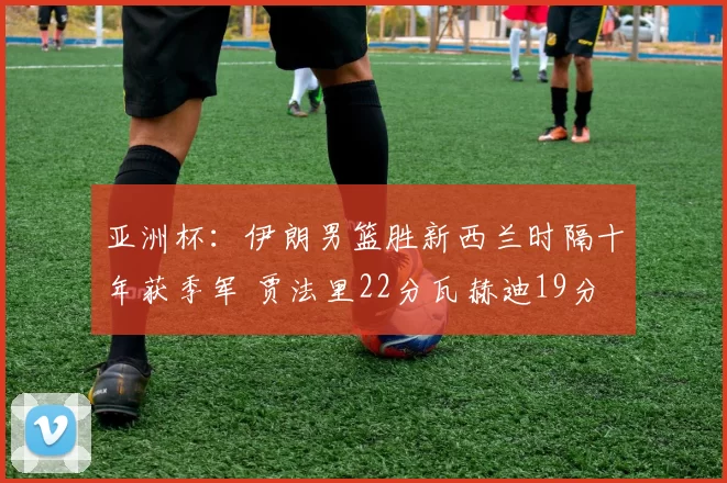 亚洲杯：伊朗男篮胜新西兰时隔十年获季军 贾法里22分瓦赫迪19分