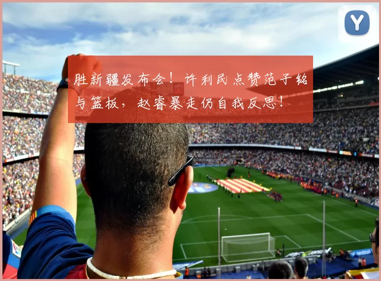 胜新疆发布会！许利民点赞范子铭与篮板，赵睿暴走仍自我反思！