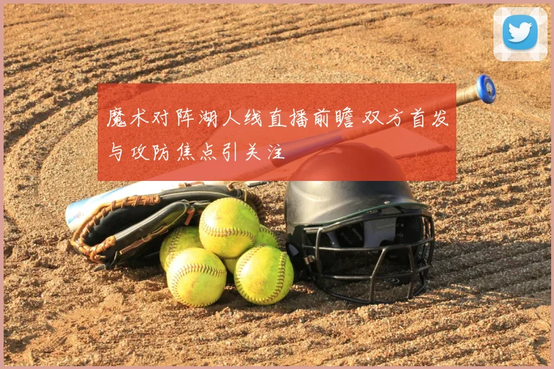 魔术对阵湖人线直播前瞻 双方首发与攻防焦点引关注