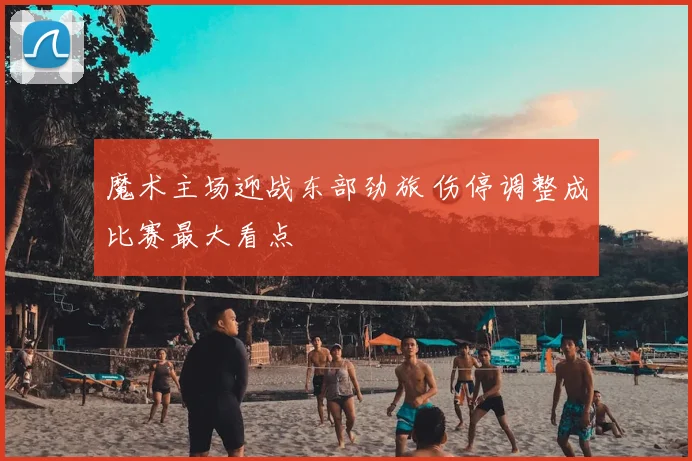 魔术主场迎战东部劲旅 伤停调整成比赛最大看点