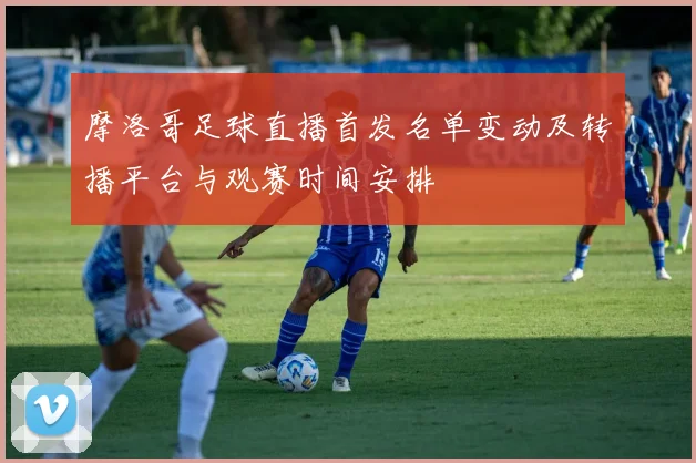 摩洛哥足球直播首发名单变动及转播平台与观赛时间安排