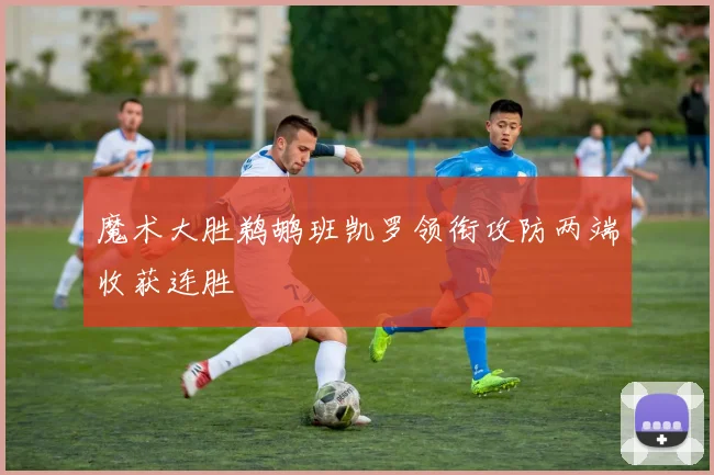 魔术大胜鹈鹕班凯罗领衔攻防两端收获连胜