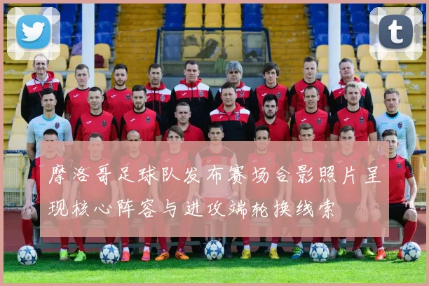 摩洛哥足球队发布赛场合影照片呈现核心阵容与进攻端轮换线索