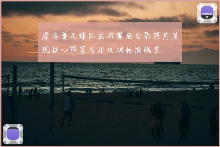 摩洛哥足球队发布赛场合影照片呈现核心阵容与进攻端轮换线索