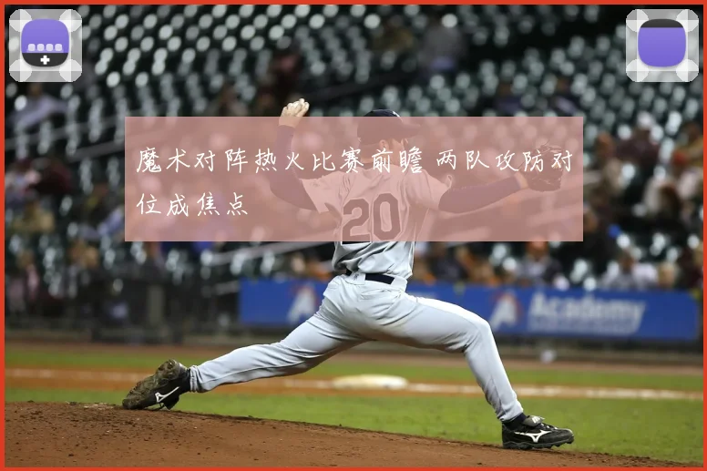 魔术对阵热火比赛前瞻 两队攻防对位成焦点