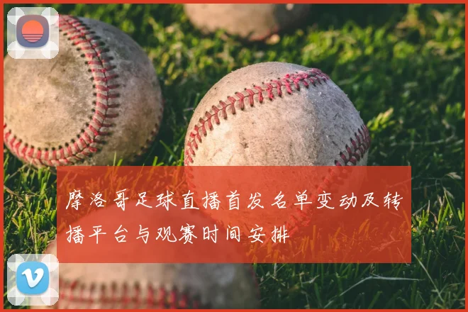 摩洛哥足球直播首发名单变动及转播平台与观赛时间安排