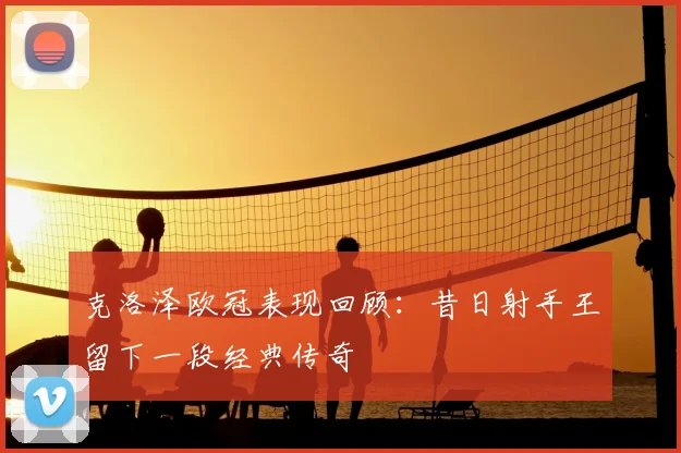 克洛泽欧冠表现回顾:昔日射手王留下一段经典传奇