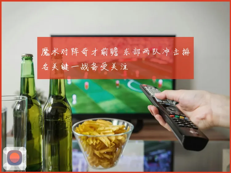 魔术对阵奇才前瞻 东部两队冲击排名关键一战备受关注