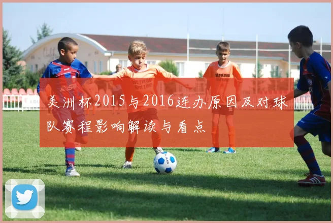 美洲杯2015与2016连办原因及对球队赛程影响解读与看点