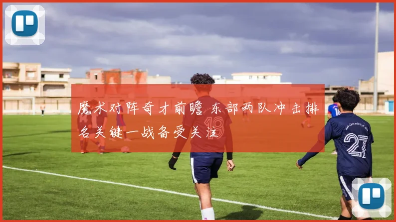 魔术对阵奇才前瞻 东部两队冲击排名关键一战备受关注