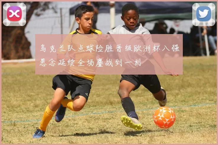 乌克兰队点球险胜晋级欧洲杯八强悬念延续全场鏖战到一刻