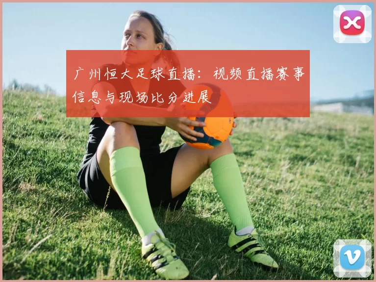 广州恒大足球直播:视频直播赛事信息与现场比分进展