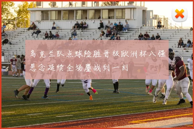 乌克兰队点球险胜晋级欧洲杯八强悬念延续全场鏖战到一刻