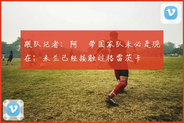 跟队记者:阿囧带国家队未必是现在;米兰已经接触过格雷茨卡